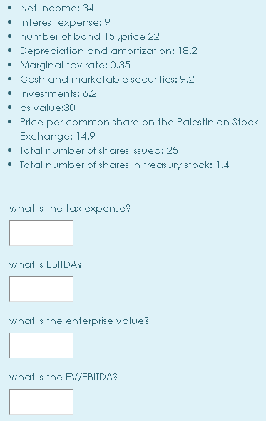 • Net income: 34
• Interest expense: 9
• number of bond 15 .price 22
Depreciation and amortization: 18.2
Marginal tax rate: 0.35
• Cash and marketable securities: 9.2
• Investments: 6.2
• ps value:30
• Price per common share on the Palestinian Stock
Exchange: 14.9
• Total number of shares issued: 25
• Total number of shares in treasury stock: 1.4
what is the tax expense?
what is EBITDA?
what is the enterprise value?
what is the EV/EBITDA?
