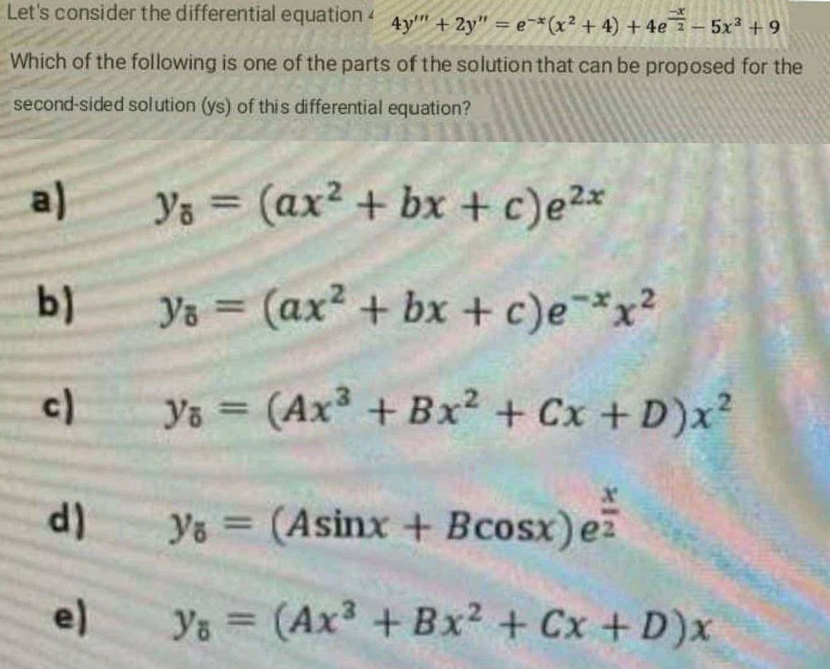 Let's consider the differential equation 4y" + 2y" = e¬*(x² + 4) + 4e 2 – 5x² +9
Which of the following is one of the parts of the solution that can be proposed for the
second-sided solution (ys) of this differential equation?
a)
Ys = (ax? + bx + c)e2*
%3D
b)
Ys = (ax² + bx + c)e¯*x²
%3D
c)
Ys (Ax + Bx? + Cx + D)x²
d)
ys = (Asinx + Bcosx)e
el
Ys = (Ax + Bx² + Cx + D)x
