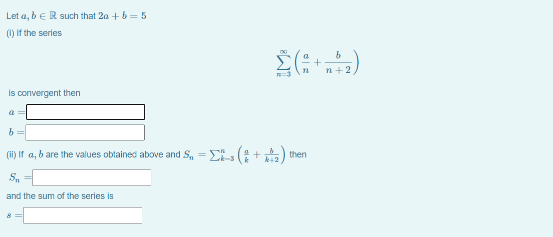 Let a, b e R such that 2a +b=5
(i) If the series
00
a.
= +
n +2
n=3
is convergent then
a =
(ii) If a, b are the values obtained above and S, =D-3 (4+ ) then
k+2
Sn =
and the sum of the series is
s =
