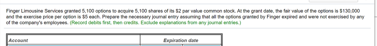 Finger Limousine Services granted 5,100 options to acquire 5,100 shares of its $2 par value common stock. At the grant date, the fair value of the options is $130,000
and the exercise price per option is $5 each. Prepare the necessary journal entry assuming that all the options granted by Finger expired and were not exercised by any
of the company's employees. (Record debits first, then credits. Exclude explanations from any journal entries.)
Аcсount
Expiration date
