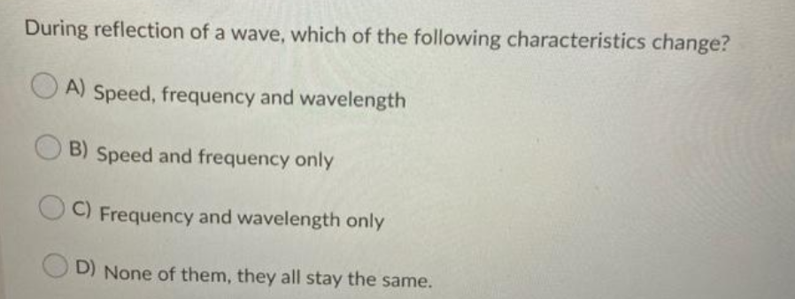 During reflection of a wave, which of the following characteristics change?
A) Speed, frequency and wavelength
B) Speed and frequency only
C) Frequency and wavelength only
O D) None of them, they all stay the same.
