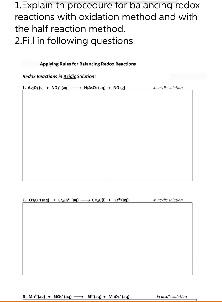 1.Explain th procedure for balancing redox
reactions with oxidation method and with
the half reaction method.
2.Fill in following questions
Applying Rules for Balancing Redox Reactions
Redox Reactions in Acidic Solution:
1. As203 (s) + NO3 (ag) -→ H3ASO4 (ag) + NO (g)
in acidic solution
2. CH3OH (aq) + Cr20,2 (aq) – CH2O(1) + Cr³*(aq)
in acidic solution
3. Mn2*(aq) + BiO3" (aq) → Bi3*(aq) + MnO4" (aq)
in acidic solution
