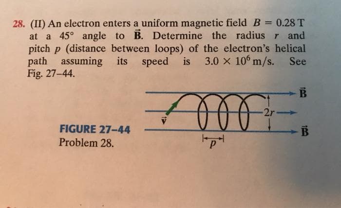 28. (II) An electron enters a uniform magnetic fieldB= 0.28 T
at a 45° angle to B. Determine the radius r and
pitch p (distance between loops) of the electron's helical
path assuming its speed
Fig. 27-44.
is
3.0 x 10° m/s. See
2r
FIGURE 27-44
Problem 28.
