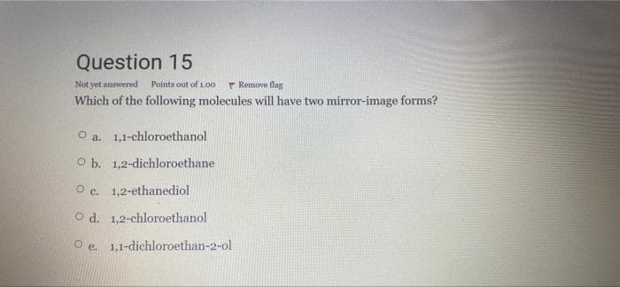 Question 15
Not yet answered
Points out of 1.00
P Remove flag
Which of the following molecules will have two mirror-image forms?
O a. 1,1-chloroethanol
O b. 1,2-dichloroethane
O c. 1,2-ethanediol
O d. 1,2-chloroethanol
O e. 1,1-dichloroethan-2-ol
