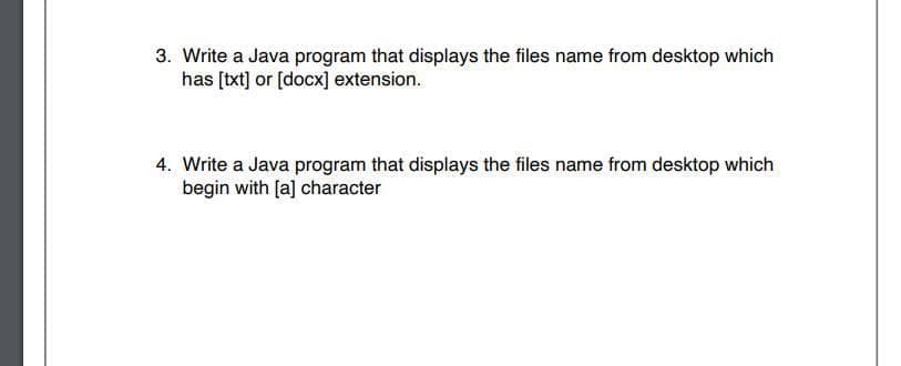 3. Write a Java program that displays the files name from desktop which
has [txt] or [docx] extension.
4. Write a Java program that displays the files name from desktop which
begin with [a] character
