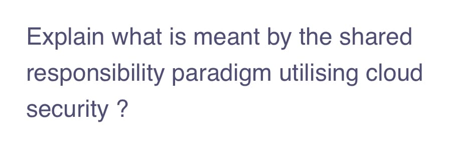 Explain what is meant by the shared
responsibility paradigm utilising cloud
security ?
