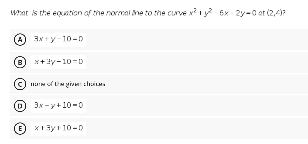 What is the equation of the normal line to the curve x2 + y2 –- 6x- 2y=0 at (2,4)?
A
Зx+у-10%3 0
В
x+Зу-10%3 0
none of the given choices
D
Зх-у+ 10%3D0
E
x+3y+10 = 0
