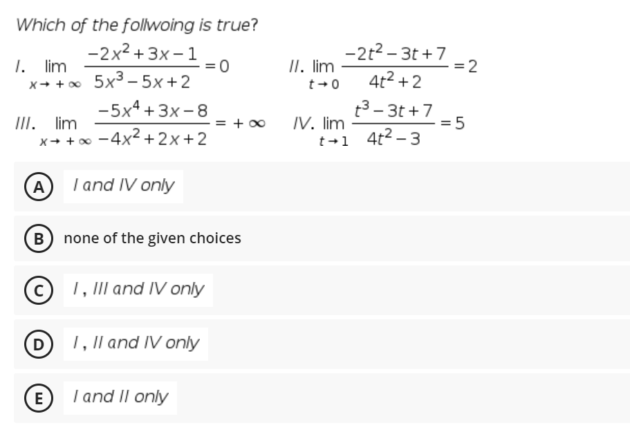 Which of the follwoing is true?
-2x2 + 3x – 1
-2t2 - 3t +7
=2
1. lim
x+ +o 5x3 – 5x+2
II. lim
4t2 + 2
X+ + 0
t+0
-5x4 +3x - 8
t3 – 3t +7
IV. lim
III. lim
x+ + 0 -4x² +2x+2
= + 00
t +1 4t2-3
A
I and IV only
B none of the given choices
(c) 1, III and IV only
(D 1, II and IV only
E)
I and II only
