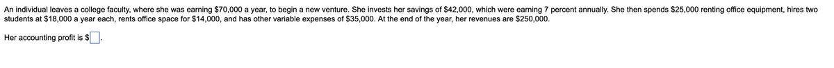 An individual leaves a college faculty, where she was earning $70,000 a year, to begin a new venture. She invests her savings of $42,000, which were earning 7 percent annually. She then spends $25,000 renting office equipment, hires two
students at $18,000 a year each, rents office space for $14,000, and has other variable expenses of $35,000. At the end of the year, her revenues are $250,000.
Her accounting profit is $
