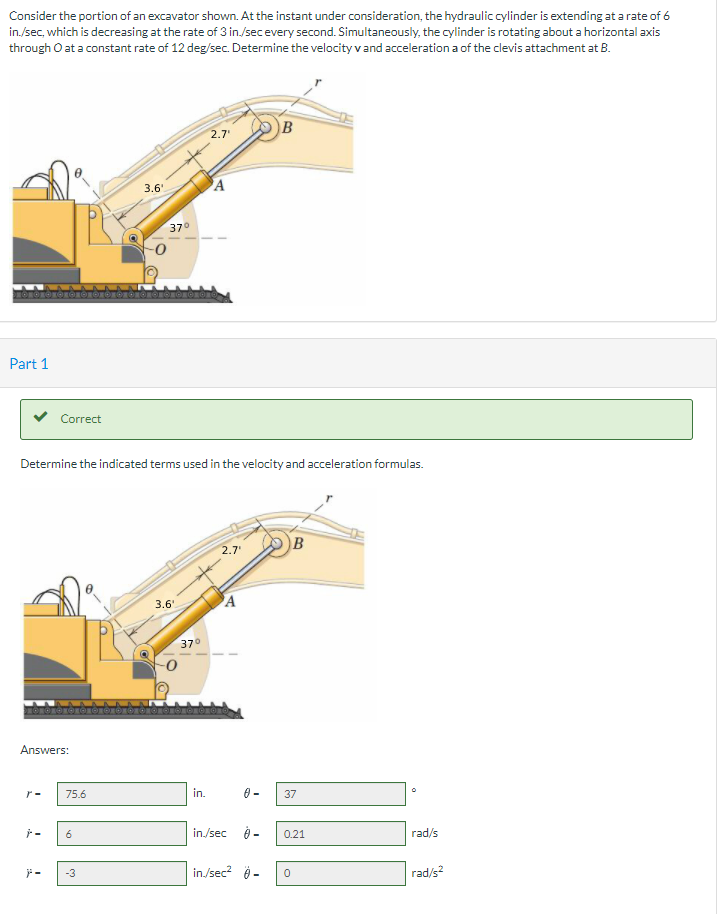 Consider the portion of an excavator shown. At the instant under consideration, the hydraulic cylinder is extending at a rate of 6
in./sec, which is decreasing at the rate of 3 in./secevery second. Simultaneously, the cylinder is rotating about a horizontal axis
through O at a constant rate of 12 deg/sec. Determine the velocityvand acceleration a of the clevis attachment at B.
B
2.7
3.6'
PA
370
Part 1
Correct
Determine the indicated terms used in the velocity and acceleration formulas.
2.7
B
3.6"
A
37°
Answers:
r-
75.6
in.
37
6
in./sec
0.21
rad/s
in/sec? 9 -
-3
rad/s?
