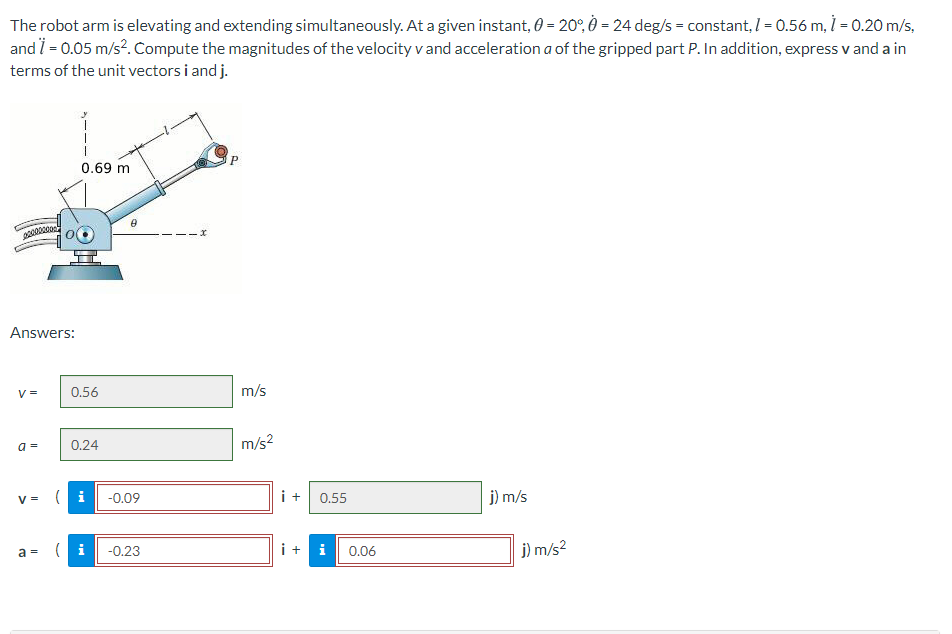 The robot arm is elevating and extending simultaneously. At a given instant, 0 = 20°, Ò = 24 deg/s = constant, 1 = 0.56 m, 1 = 0.20 m/s,
and i = 0.05 m/s?. Compute the magnitudes of the velocity v and acceleration a of the gripped part P. In addition, express v and a in
terms of the unit vectors i and j.
0.69 m
Answers:
V =
0.56
m/s
0.24
m/s?
a =
V =
(i
-0.09
i +
0.55
j) m/s
a = ( i
i +
j) m/s2
-0.23
i
0.06
