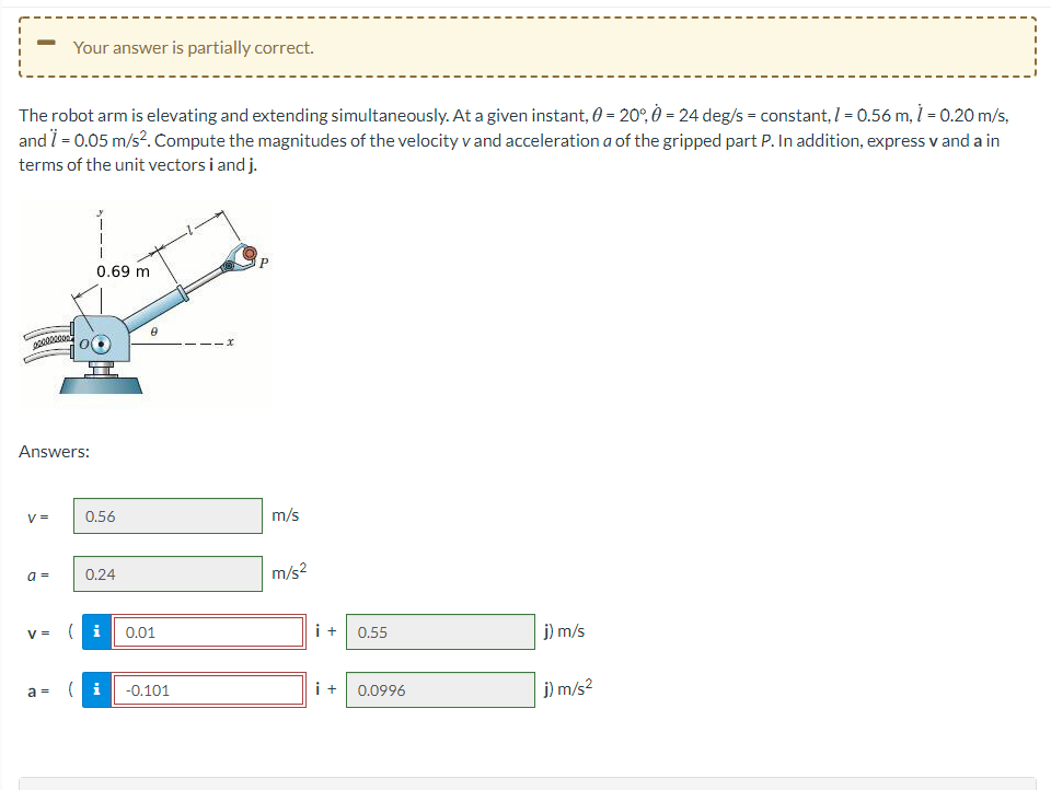 Your answer is partially correct.
The robot arm is elevating and extending simultaneously. At a given instant, 0 = 20°, 0 = 24 deg/s = constant, I = 0.56 m, İ = 0.20 m/s,
and i = 0.05 m/s?. Compute the magnitudes of the velocity v and acceleration a of the gripped part P. In addition, express v and a in
terms of the unit vectors i and j.
0.69 m
Answers:
V =
0.56
m/s
0.24
m/s?
a =
(i
i +
j) m/s
V =
0.01
0.55
a = ( i
i +
j) m/s?
-0.101
0.0996
