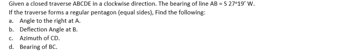 Given a closed traverse ABCDE in a clockwise direction. The bearing of line AB = S 27°19' W.
If the traverse forms a regular pentagon (equal sides), Find the following:
a. Angle to the right at A.
b. Deflection Angle at B.
c. Azimuth of CD.
d. Bearing of BC.
