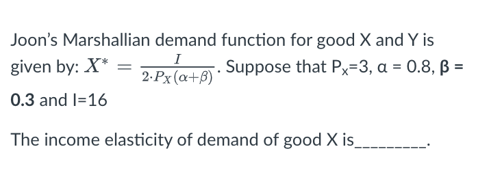 Joon's Marshallian demand function for good X and Y is
I
given by: X*
Suppose that Px=3, a = 0.8, ß =
2.Px (a+B)
0.3 and I=16
The income elasticity of demand of good X is
