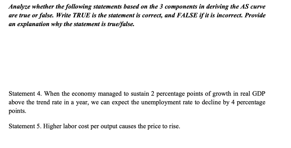 Analyze whether the following statements based on the 3 components in deriving the AS curve
are true or false. Write TRUE is the statement is correct, and FALSE if it is incorrect. Provide
an explanation why the statement is true/false.
Statement 4. When the economy managed to sustain 2 percentage points of growth in real GDP
above the trend rate in a year, we can expect the unemployment rate to decline by 4 percentage
points.
Statement 5. Higher labor cost per output causes the price to rise.
