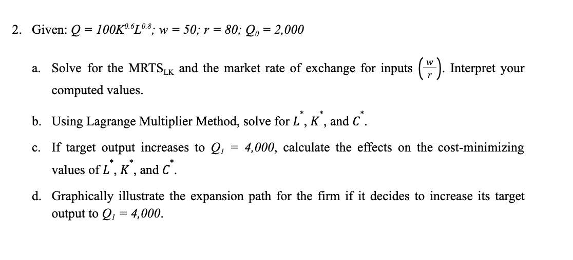 2. Given: Q
100K".“L08; w = 50; r = 80; Qo = 2,000
w
a. Solve for the MRTSK and the market rate of exchange for inputs (). Interpret your
PLK
computed values.
b. Using Lagrange Multiplier Method, solve for L', K , and C'.
c. If target output increases to Q, = 4,000, calculate the effects on the cost-minimizing
values of L , K , and C .
d. Graphically illustrate the expansion path for the firm if it decides to increase its target
output to Q, = 4,000.
