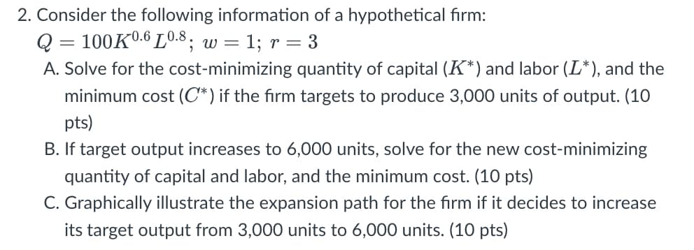 2. Consider the following information of a hypothetical firm:
Q = 100K0.6 L0.8, w =
= 1; r = 3
A. Solve for the cost-minimizing quantity of capital (K*) and labor (L*), and the
minimum cost (C*) if the firm targets to produce 3,000 units of output. (10
pts)
B. If target output increases to 6,000 units, solve for the new cost-minimizing
quantity of capital and labor, and the minimum cost. (10 pts)
C. Graphically illustrate the expansion path for the firm if it decides to increase
its target output from 3,000 units to 6,000 units. (10 pts)
