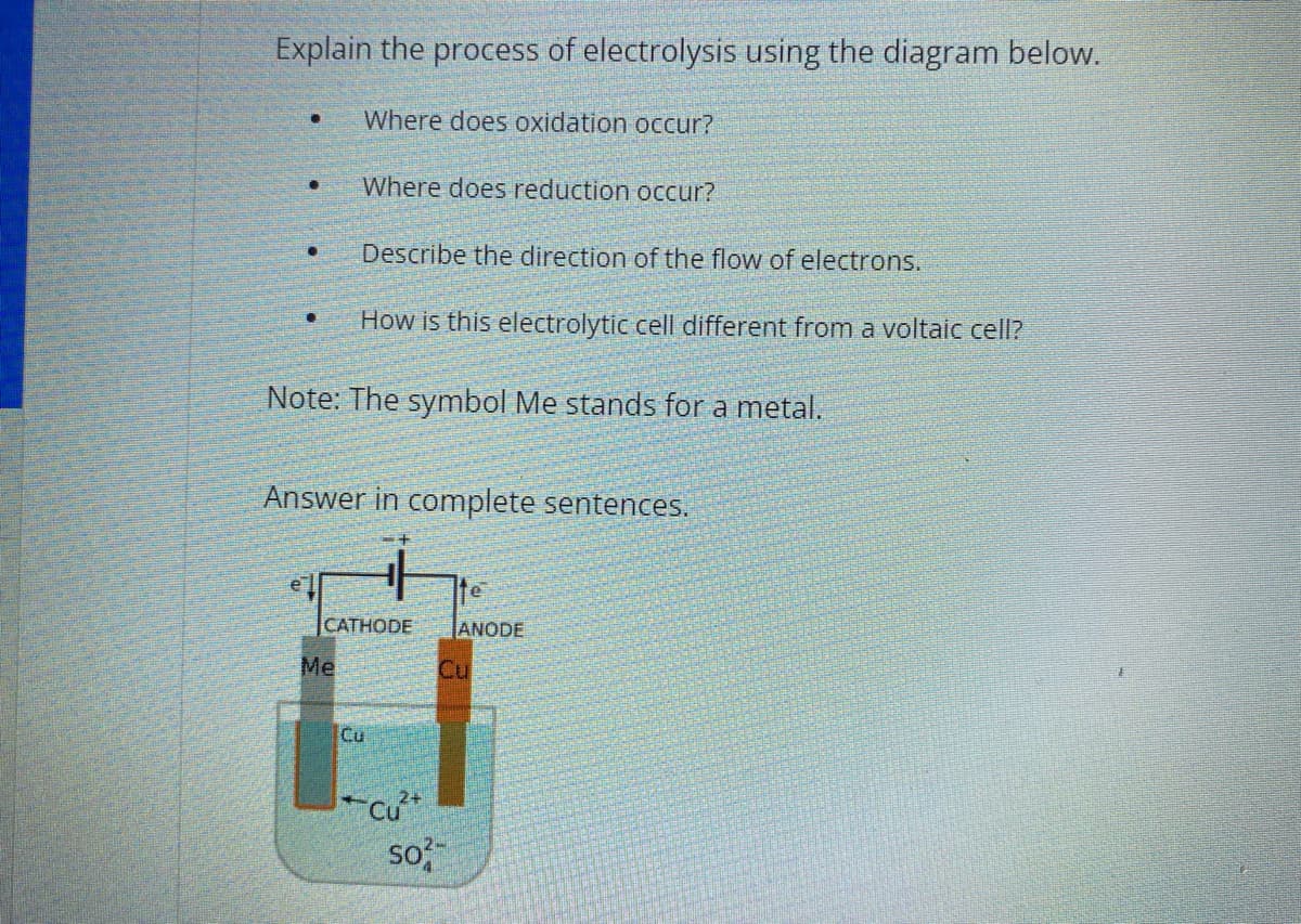 ### Understanding the Process of Electrolysis: An Educational Overview

#### Explain the process of electrolysis using the diagram below.

- **Where does oxidation occur?**
- **Where does reduction occur?**
- **Describe the direction of the flow of electrons.**
- **How is this electrolytic cell different from a voltaic cell?**

**Note:** The symbol Me stands for a metal.

**Answer in complete sentences:**

#### Diagram Explanation:

The diagram below illustrates an electrolytic cell setup. In this diagram:
- The **cathode** is labeled as "Me," indicating a generic metal.
- The **anode** is labeled as "Cu," indicating copper.
- The solution contains \( \text{Cu}^{2+} \) (copper ions) and \( \text{SO}_4^{2-} \) (sulfate ions).

**Key Components:**

- **Cathode (Me):** This is the electrode where reduction takes place. Electrons are supplied from an external power source and enter this electrode.
- **Anode (Cu):** This is the electrode where oxidation occurs. Electrons are removed from this electrode and flow out to the external circuit.

**Electron Flow:**
- Electrons move from the anode (copper) to the cathode (metal). This is depicted by arrows indicating the direction of electron movement.

**Electrolytic Process:**
- At the **cathode**, \( \text{Cu}^{2+} \) ions in the solution gain electrons (reduce) to form solid copper, which deposits on the cathode.
  \[ \text{Cu}^{2+} + 2\text{e}^- \rightarrow \text{Cu (s)} \]
  
- At the **anode**, copper metal loses electrons (oxidizes) to form \( \text{Cu}^{2+} \) ions, which enter the solution.
  \[ \text{Cu (s)} \rightarrow \text{Cu}^{2+} + 2\text{e}^- \]

**Electrolytic Cell vs. Voltaic Cell:**
- In an **electrolytic cell**, electrical energy is used to drive a non-spontaneous chemical reaction.
- In a **voltaic cell**, a spontaneous chemical reaction produces electrical energy.

#### Diagram

![Electrolytic Cell Diagram](image_path)

1. **Cathode