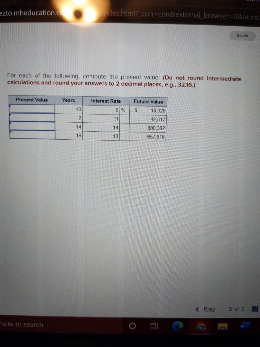 ezto.mheducation.c index.html?_con%3Dcon&external_browser3D0&launcl
Saved
For each of the following, compute the present value: (Do not round intermediate
calculations and round your answers to 2 decimal places, e.g., 32.16.)
Present Value
Years
Interest Rate
Future Value
10
6 %
2$
18,328
11
42,517
14
14
800,382
19
13
657,816
< Prev
3 of 9
here to search
