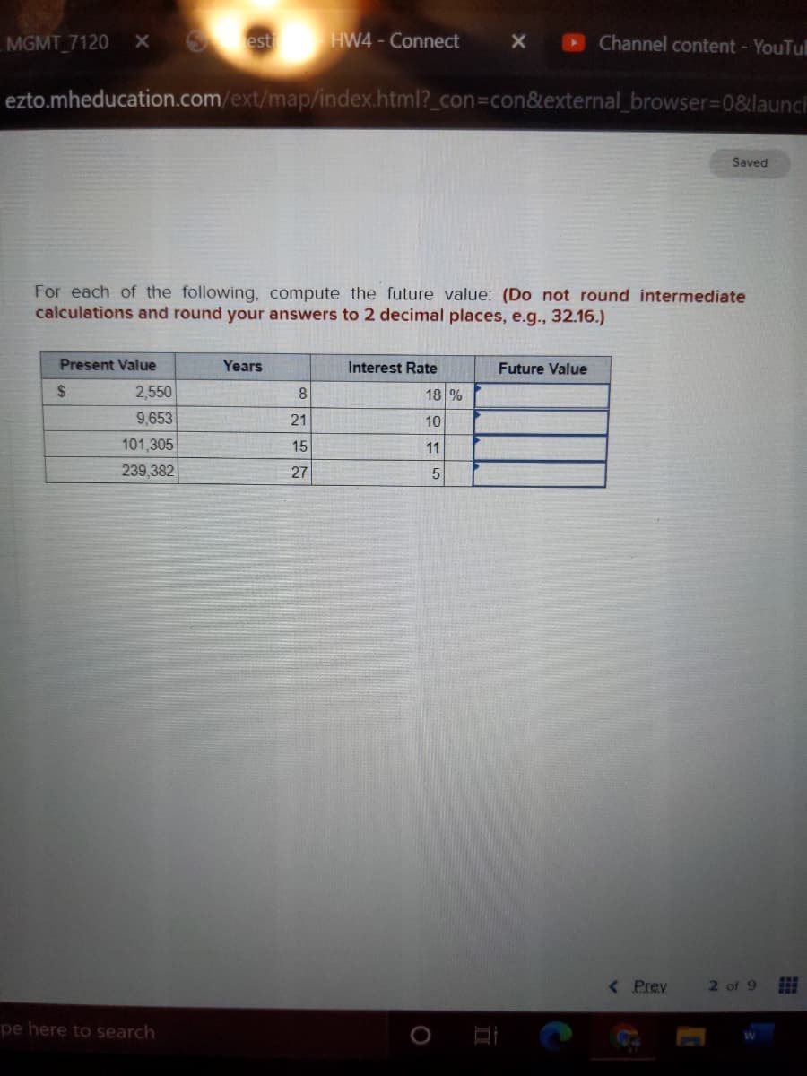 MGMT 7120
Sest
HW4-Connect
Channel content - YouTu
ezto.mheducation.com/ext/map/index.html?_con%3Dcon&external_browser%3D0&launch
Saved
For each of the following, compute the future value: (Do not round intermediate
calculations and round your answers to 2 decimal places, e.g., 32.16.)
Present Value
Years
Interest Rate
Future Value
%24
2,550
8
18 %
9,653
21
10
101,305
15
11
239,382
27
< Prey
2 of 9
pe here to search
