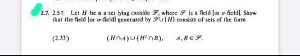 2.7. 251 Let H be a a set lying outside F, where F is a field lor o-ficid) Show
that the field for o-field] generated by FU(H) consists of sets of the form
(2.33)
(HnA)U(HnB),
A, BE F.
