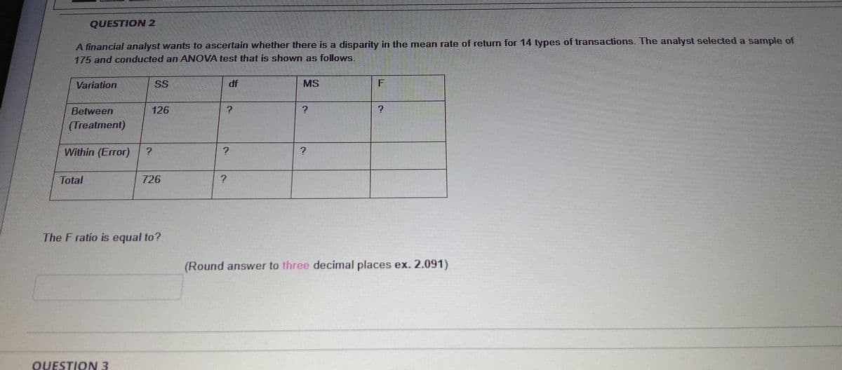 QUESTION 2
A financial analyst wants to ascertain whether there is a disparity in the mean rate of return for 14 types of transactions. The analyst selected a sample of
175 and conducted an ANOVA test that is shown as follows.
Variation
SS
df
MS
Between
126
?
(Treatment)
Within (Error)
?
Total
726
The F ratio is equal to?
(Round answer to three decimal places ex. 2.091)
QUESTION 3
