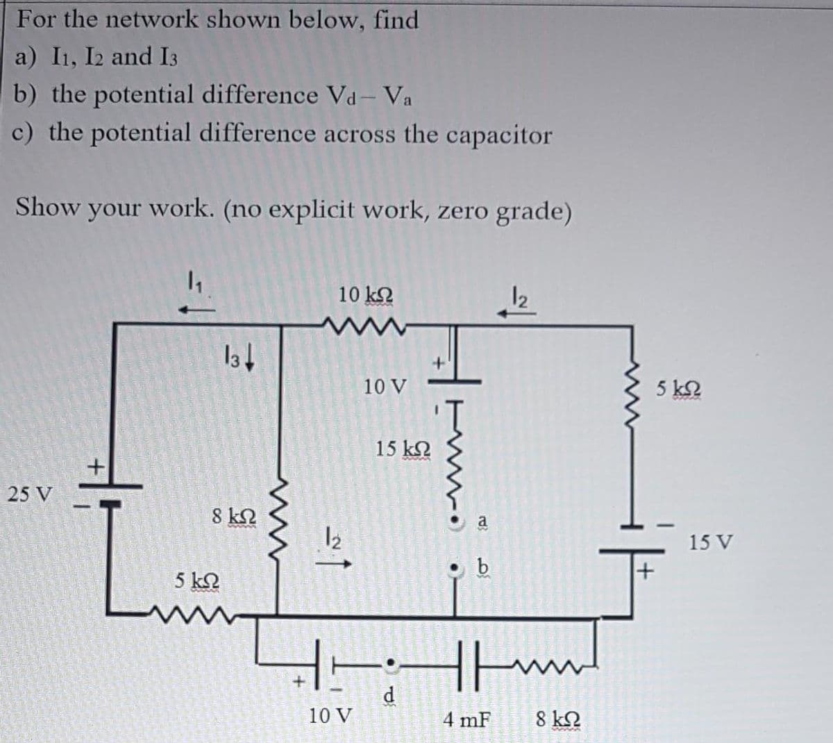 For the network shown below, find
a) I1, I2 and I3
b) the potential difference Va - Va
c) the potential difference across the capacitor
Show your work. (no explicit work, zero grade)
10 k2
12
10 V
5 k2
15 k2
25 V
|
8 kN
a
12
15 V
b
5 k2
d
10 V
4 mF
8 k2
