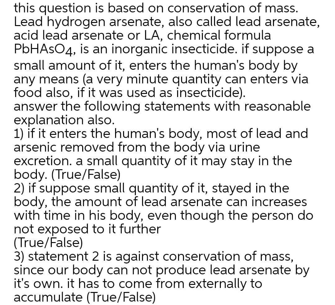 this question is based on conservation of mass.
Lead hydrogen arsenate, also called lead arsenate,
acid lead arsenate or LA, chemical formula
PBHASO4, is an inorganic insecticide. if suppose a
small amount of it, enters the human's body by
any means (a very minute quantity can enters via
food also, if it was used as insecticide).
answer the following statements with reasonable
explanation also.
1) if it enters the human's body, most of lead and
arsenic removed from the body via urine
excretion. a small quantity of it may stay in the
body. (True/False)
2) if suppose small quantity of it, stayed in the
body, the amount of lead arsenate can increases
with time in his body, even though the person do
not exposed to it further
(True/False)
3) statement 2 is against conservation of mass,
since our body can not produce lead arsenate by
it's own. it has to come from externally to
accumulate (True/False)
