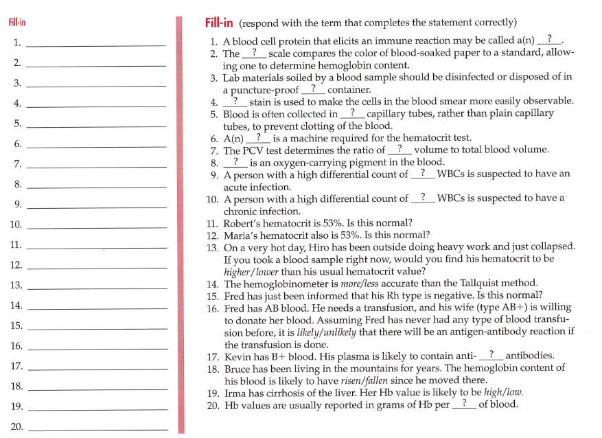 Fill-in (respond with the term that completes the statement correctly)
1. Ablood cell protein that elicits an immune reaction may be called a(n) _ ?.
2. The ?_scale compares the color of blood-soaked paper to a standard, allow-
ing one to determine hemoglobin content.
3. Lab materials soiled by a blood sample should be disinfected or disposed of in
a puncture-proof ? _container.
4. ? stain is used to make the cells in the blood smear more easily observable.
5. Blood is often collected in_? capillary tubes, rather than plain capillary
tubes, to prevent clotting of the blood.
6. A(n) ? is a machine required for the hematocrit test.
7. The PCV test determines the ratio of ?_volume to total blood volume.
8. ?_ is an oxygen-carrying pigment in the blood.
9. A person with a high differential count of?_WBCS is suspected to have an
acute infection.
10. A person with a high differential count of ?_WBCS is suspected to have a
chronic infection.
Fill-in
1.
4.
5.
6.
7.
8.
9.
11. Robert's hematocrit is 53%. Is this normal?
12. Maria's hematocrit also is 53%. Is this normal?
10.
11.
13. On a very hot day, Hiro has been outside doing heavy work and just collapsed.
If you took a blood sample right now, would you find his hematocrit to be
higher/ lower than his usual hematocrit value?
14. The hemoglobinometer is more/less accurate than the Tallquist method.
15. Fred has just been informed that his Rh type is negative. Is this normal?
16. Fred has AB blood. He needs a transfusion, and his wife (type AB+) is willing
to donate her blood. Assuming Fred has never had any type of blood transfu-
sion before, it is likely/unlikely that there will be an antigen-antibody reaction if
the transfusion is done.
17. Kevin has B+ blood. His plasma is likely to contain anti-?_antibodies.
18. Bruce has been living in the mountains for years. The hemoglobin content of
his blood is likely to have risen/fallen since he moved there.
19. Irma has cirrhosis of the liver. Her Hb value is likely to be high/low.
20. Hb values are usually reported in grams of Hb per?_of blood.
12.
13.
14.
15.
16.
17.
18.
19.
20.
2.
3.
