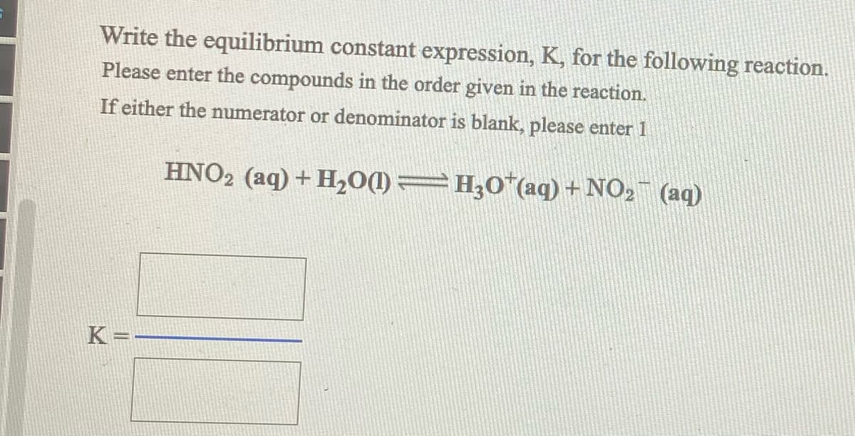 ### Writing the Equilibrium Constant Expression

#### Instruction:

Write the equilibrium constant expression, \( K \), for the following reaction.

Please enter the compounds in the order given in the reaction. If either the numerator or denominator is blank, please enter 1.

#### Reaction:
\[ \text{HNO}_2 \, (\text{aq}) + \text{H}_2\text{O} \, (\text{l}) \rightleftharpoons \text{H}_3\text{O}^+ \, (\text{aq}) + \text{NO}_2^- \, (\text{aq}) \]

#### Expression Format:
\[ K = \frac{\text{Product Concentrations}}{\text{Reactant Concentrations}} \]

\[ K = \frac{\left[\text{H}_3\text{O}^+ \, (\text{aq})\right] \cdot \left[\text{NO}_2^- \, (\text{aq})\right]}{\left[\text{HNO}_2 \, (\text{aq}) \right] \cdot \left[ \text{H}_2\text{O} \, (\text{l})\right]} \]

Since \(\text{H}_2\text{O} \, (\text{l})\) is a pure liquid, its concentration is considered constant and does not appear in the equilibrium constant expression.

#### Final Equilibrium Expression:

\[ K = \frac{\left[\text{H}_3\text{O}^+ \, (\text{aq})\right] \cdot \left[\text{NO}_2^- \, (\text{aq})\right]}{\left[\text{HNO}_2 \, (\text{aq}) \right]} \]

Please enter the values or 1 in appropriate boxes:

\[ K = \frac{\begin{array}{|c|}
\hline
\quad \\
[ \quad ] \times [ \quad ] \\
\quad \\
\hline
\end{array}}{\begin{array}{|c|}
\hline
\quad \\
[ \quad ] \\
\quad \\
\hline
\end{array}} \]

Note: Ensure to maintain the concentrations of all species involved in the reaction according to the balanced equation.