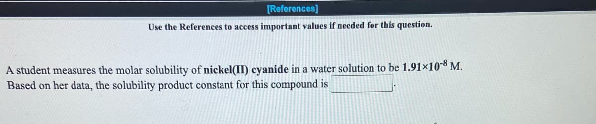 **Solubility Product Calculation**
---

**Use the References to access important values if needed for this question.**

A student measures the molar solubility of **nickel(II) cyanide** in a water solution to be **1.91×10^-8 M**. Based on her data, the solubility product constant for this compound is `[________]`.