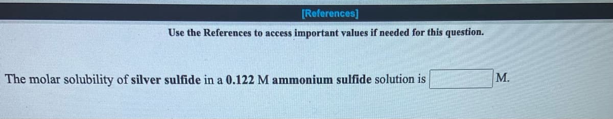 ---

### Molar Solubility Problem

#### Instructions:
**Use the References to access important values if needed for this question.**

---

**Prompt:**

The molar solubility of **silver sulfide** in a **0.122 M ammonium sulfide** solution is __________ M.

---

In this problem, you are required to determine the molar solubility of silver sulfide (Ag₂S) in a given concentration of ammonium sulfide (NH₄)₂S solution. To solve this, you might need to refer to the solubility product constant (Ksp) values and other relevant data.

Note: The text also contains a placeholder (**[References]**) indicating the need for supplementary material, which would typically provide the necessary values or constants needed to solve the problem.

---

