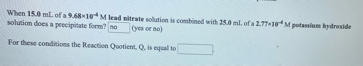 When 15.0 mL of a 9.68×10⁻⁴ M lead nitrate solution is combined with 25.0 mL of a 2.77×10⁻⁴ M potassium hydroxide solution does a precipitate form? [ ] (yes or no)

For these conditions the Reaction Quotient, Q, is equal to [          ]