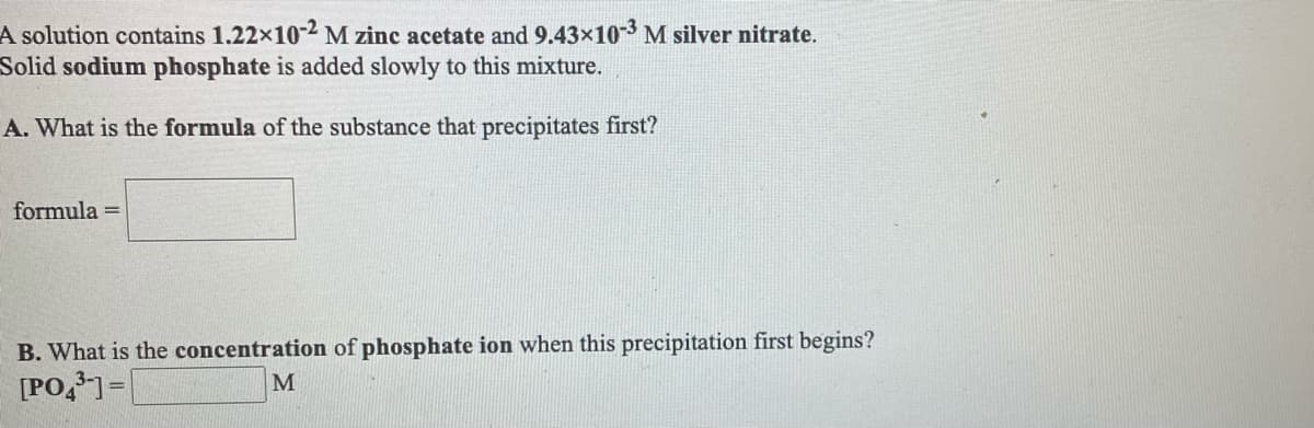 **Title: Understanding Precipitation Reactions in Aqueous Solutions**

**Introduction:**
In this exercise, we explore the concept of precipitation reactions by working with an aqueous solution containing different dissolved salts. We'll be determining the compound that precipitates first when a new reagent is added and calculating the concentration at which this precipitation begins.

**Problem Statement:**
A solution contains \(1.22 \times 10^{-2}\) M zinc acetate and \(9.43 \times 10^{-3}\) M silver nitrate. Solid sodium phosphate is added slowly to this mixture.

**Questions and Analysis:**
**A. What is the formula of the substance that precipitates first?**
* Formula = ______________

**B. What is the concentration of the phosphate ion when this precipitation first begins?**
* \([ \text{PO}_4^{3-} ]\) = ______________ M

**Explanation and Approach:**
1. **Identify Possible Precipitates:**
   - Given the ions in solution (\(\text{Zn}^{2+}\) from zinc acetate and \(\text{Ag}^+\) from silver nitrate), and the added \(\text{PO}_4^{3-}\) from sodium phosphate, we need to look at the solubility product constants (\(K_{sp}\)) for potential precipitation reactions:
     - For \(\text{Zn}_3(\text{PO}_4)_2\): \(K_{sp}\)
     - For \(\text{Ag}_3\text{PO}_4\): \(K_{sp}\)
   - The compound with the lower \(K_{sp}\) will precipitate first.

2. **Calculate the Concentration of \(\text{PO}_4^{3-}\):**
   - Use the \(K_{sp}\) values and the given concentrations to find out at what concentration the first compound will begin to precipitate.
   - The formula needed to solve for \(\text{PO}_4^{3-}\) concentration when a compound starts to precipitate is derived from the equilibrium \(K_{sp}\) expressions.

**Conclusion:**
Fill in the blanks with the correct formula for the precipitate and the corresponding phosphate ion concentration using the above approach and data provided.

**Learning Objectives:**
- Understand the concept of solubility product constants (\(K_{sp}\)).
- Determine which compound precipitates first based on \(K_{sp