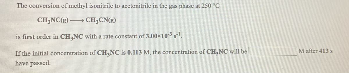 The conversion of methyl isonitrile to acetonitrile in the gas phase at 250 °C
CH3NC(g) → CH;CN(g)
is first order in CH,NC with a rate constant of 3.00x103 s!.
M after 413 s
If the initial concentration of CH,NC is 0.113 M, the concentration of CH,NC will be
have passed.
