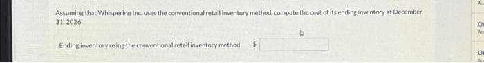 Assuming that Whispering Inc. uses the conventional retail inventory method, compute the cost of its ending inventory at December
31, 2026.
Ending inventory using the conventional retail inventory method $
D
Or
Ac
Q
Ac