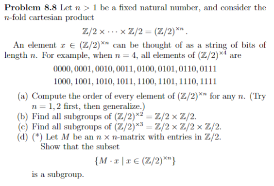 Problem 8.8 Let n > 1 be a fixed natural number, and consider the
n-fold cartesian product
Z/2 x -..x Z/2 = (Z/2)*" .
An element z € (Z/2)*" can be thought of as a string of bits of
length n. For example, when n = 4, all elements of (Z/2)×ª are
0000, 0001, 0010, 0011, 0100, 0101,0110, 0111
%3D
1000, 1001, 1010, 1011, 1100, 1101,1110, 1111
(a) Compute the order of every element of (Z/2)*" for any n. (Try
n = 1,2 first, then generalize.)
(b) Find all subgroups of (Z/2)*² =Z/2×Z/2.
(c) Find all subgroups of (Z/2)*³ = Z/2× Z/2×Z/2.
(d) (*) Let M be an n x n-matrix with entries in Z/2.
Show that the subset
{M ·x |x € (Z/2)*"}
is a subgroup.
