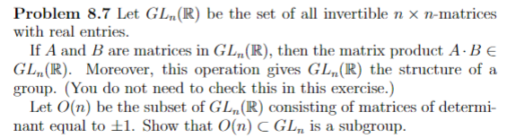 Problem 8.7 Let GL„(R) be the set of all invertible n x n-matrices
with real entries.
If A and B are matrices in GL„(R), then the matrix product A · B €
GL, (R). Moreover, this operation gives GL,(R) the structure of a
group. (You do not need to check this in this exercise.)
Let O(n) be the subset of GL„(R) consisting of matrices of determi-
nant equal to ±1. Show that O(n) C GL, is a subgroup.
