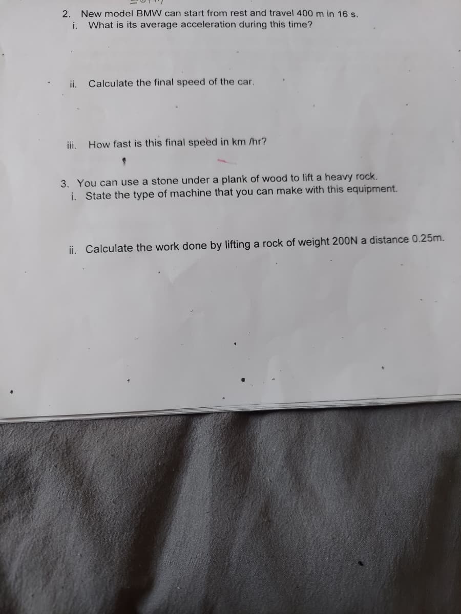 2. New model BMW can start from rest and travel 400 m in 16 s.
i.
What is its average acceleration during this time?
ii. Calculate the final speed of the car.
ii.
How fast is this final speed in km /hr?
3. You can use a stone under a plank of wood to lift a heavy rock.
i. State the type of machine that you can make with this equipment.
ii. Calculate the work done by lifting a rock of weight 200N a distance 0.25m.
