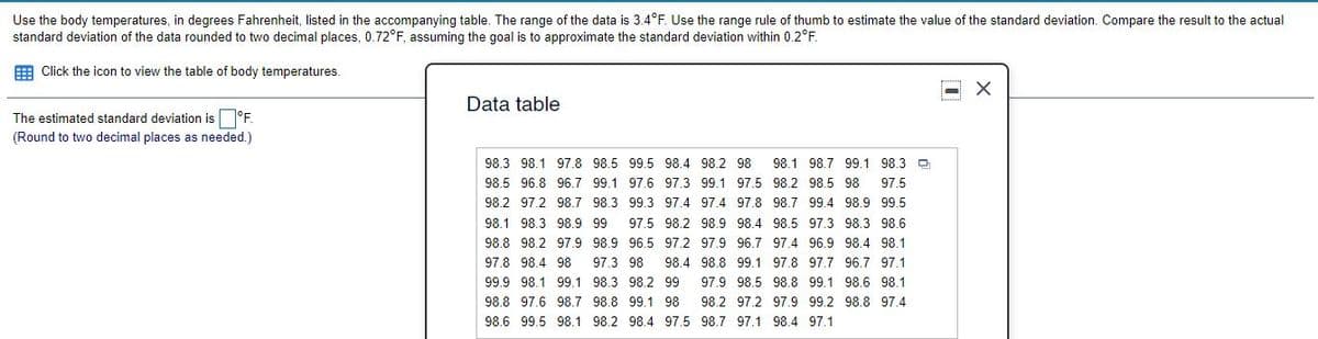 Use the body temperatures, in degrees Fahrenheit, listed in the accompanying table. The range of the data is 3.4°F. Use the range rule of thumb to estimate the value of the standard deviation. Compare the result to the actual
standard deviation of the data rounded to two decimal places, 0.72°F, assuming the goal is to approximate the standard deviation within 0.2°F.
E Click the icon to view the table of body temperatures.
Data table
The estimated standard deviation is°F.
(Round to two decimal places as needed.)
98.3 98.1 97.8 98.5 99.5 98.4 98.2 98
98.1 98.7 99.1 98.3 D
98.5 96.8 96.7 99.1 97.6 97.3 99.1 97.5 98.2 98.5 98
97.5
98.2 97.2 98.7 98.3 99.3 97.4 97.4 97.8 98.7 99.4 98.9 99.5
98.1 98.3 98.9 99
97.5 98.2 98.9 98.4 98.5 97.3 98.3 98.6
98.8 98.2 97.9 98.9 96.5 97.2 97.9 96.7 97.4 96.9 98.4 98.1
97.8 98.4 98
97.3 98
98.4 98.8 99.1 97.8 97.7 96.7 97.1
99.9 98.1 99.1 98.3 98.2 99
97.9 98.5 98.8 99.1 98.6 98.1
98.8 97.6 98.7 98.8 99.1 98
98.2 97.2 97.9 99.2 98.8 97.4
98.6 99.5 98.1 98.2 98.4 97.5 98.7 97.1 98.4 97.1
