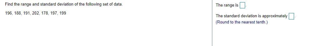 Find the range and standard deviation of the following set of data.
The range is
196, 188, 191, 202, 178, 197, 199
The standard deviation is approximately
(Round to the nearest tenth.)
