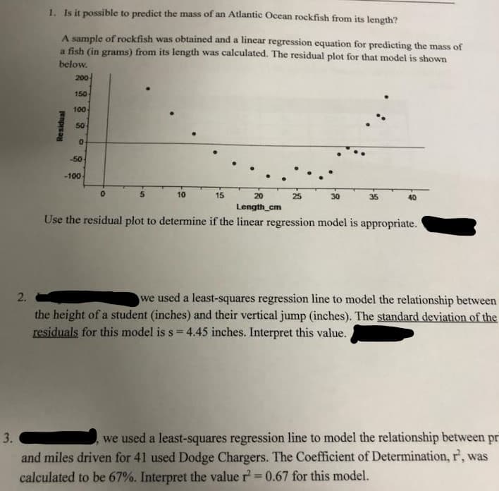 1. Is it possible to predict the mass of an Atlantic Ocean rockfish from its length?
A sample of rockfish was obtained and a linear regression equation for predicting the mass of
a fish (in grams) from its length was calculated. The residual plot for that model is shown
below.
200
150
100
50
-50
-100
10
15
20
25
30
35
40
Length_cm
Use the residual plot to determine if the linear regression model is appropriate.
2.
we used a least-squares regression line to model the relationship between
the height of a student (inches) and their vertical jump (inches). The standard deviation of the
residuals for this model is s = 4.45 inches. Interpret this value.
we used a least-squares regression line to model the relationship between pr
and miles driven for 41 used Dodge Chargers. The Coefficient of Determination, r, was
calculated to be 67%. Interpret the value r=0.67 for this model.
Residual
3.

