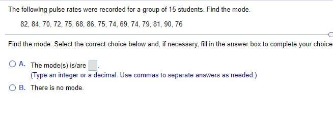 The following pulse rates were recorded for a group of 15 students. Find the mode.
82, 84, 70, 72, 75, 68, 86, 75, 74, 69, 74, 79, 81, 90, 76
Find the mode. Select the correct choice below and, if necessary, fill in the answer box to complete your choice
O A. The mode(s) is/are
(Type an integer or a decimal. Use commas to separate answers as needed.)
B. There is no mode.
