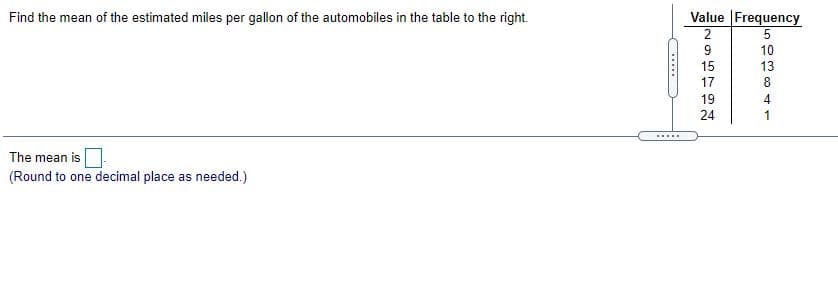 Find the mean of the estimated miles per gallon of the automobiles in the table to the right.
Value Frequency
2
10
15
13
17
8
19
4
24
1
.....
The mean is
(Round to one decimal place as needed.)
......
