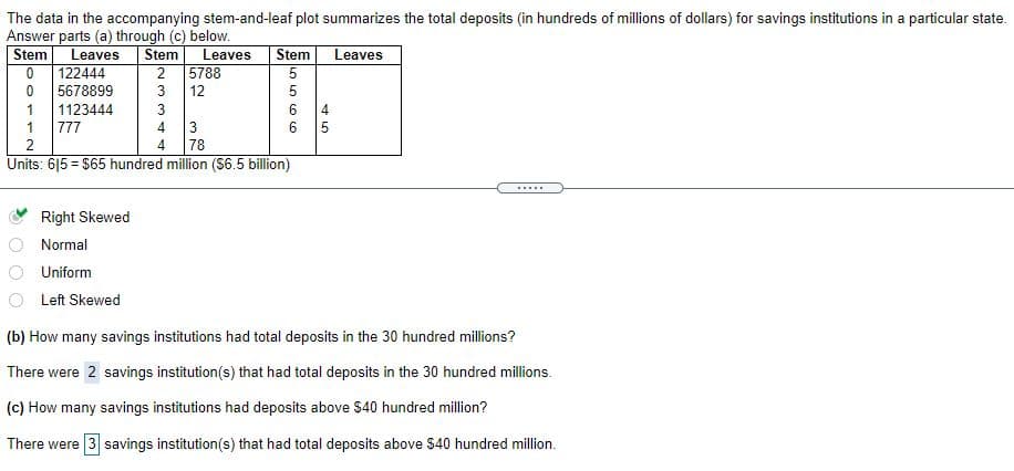 The data in the accompanying stem-and-leaf plot summarizes the total deposits (in hundreds of millions of dollars) for savings institutions in a particular state.
Answer parts (a) through (c) below.
Stem
Leaves
Stem
Leaves
Stem
Leaves
122444
2
5788
5678899
3
12
5
1123444
4
1
777
4.
78
Units: 615 = $65 hundred million ($6.5 billion)
.....
Right Skewed
Normal
Uniform
Left Skewed
(b) How many savings institutions had total deposits in the 30 hundred millions?
There were 2 savings institution(s) that had total deposits in the 30 hundred millions.
(c) How many savings institutions had deposits above $40 hundred million?
There were 3 savings institution(s) that had total deposits above $40 hundred million.
3.
