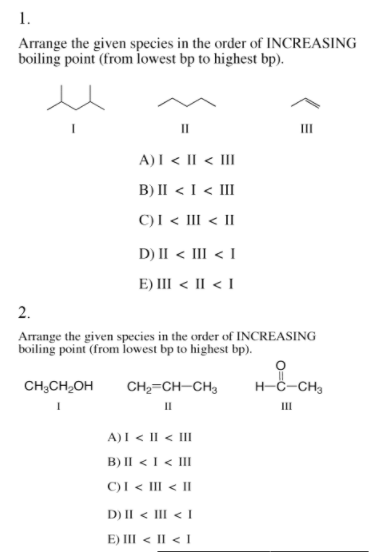 1.
Arrange the given species in the order of INCREASING
boiling point (from lowest bp to highest bp).
II
II
A)I < II < III
B) II < I < III
C)I < III < II
D) II < III < I
E) III < II < I
2.
Arrange the given species in the order of INCREASING
boiling point (from lowest bp to highest bp).
CH;CH,OH
CH2=CH-CH3
H-C-CH3
II
II
A)I < Il < III
B) II < I < III
C)I < III < II
D) II < III < I
E) III < II < I
