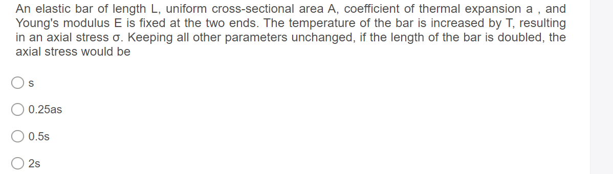 An elastic bar of length L, uniform cross-sectional area A, coefficient of thermal expansion a , and
Young's modulus E is fixed at the two ends. The temperature of the bar is increased by T, resulting
in an axial stress o. Keeping all other parameters unchanged, if the length of the bar is doubled, the
axial stress would be
S
0.25as
0.5s
2s
