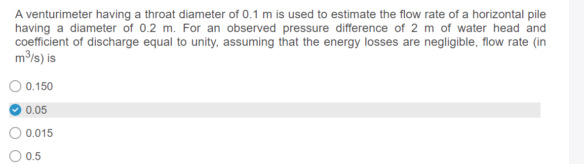 A venturimeter having a throat diameter of 0.1 m is used to estimate the flow rate of a horizontal pile
having a diameter of 0.2 m. For an observed pressure difference of 2 m of water head and
coefficient of discharge equal to unity, assuming that the energy losses are negligible, flow rate (in
m3/s) is
0.150
0.05
0.015
0.5
