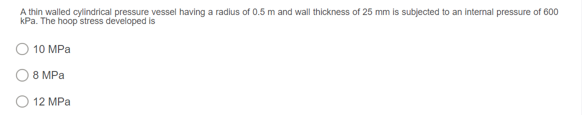 A thin walled cylindrical pressure vessel having a radius of 0.5 m and wall thickness of 25 mm is subjected to an internal pressure of 600
kPa. The hoop stress developed is
10 MPa
8 MPa
O 12 MPa
