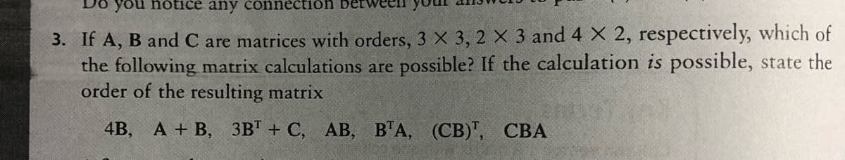 you notice any čonnectión
3. If A, B and C are matrices with orders, 3 X 3, 2 X 3 and 4 X 2, respectively, which of
the following matrix calculations are possible? If the calculation is possible, state the
order of the resulting matrix
4B, А + В, 3в" + С, АВ, ВТА, (СВ)", СВА
